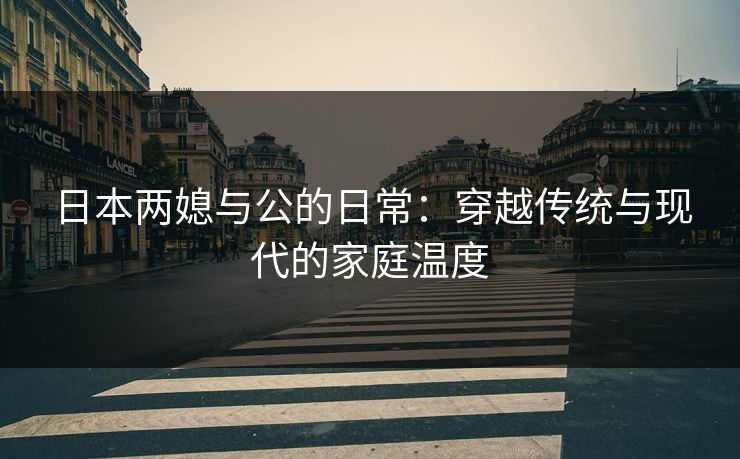 日本两媳与公的日常：穿越传统与现代的家庭温度