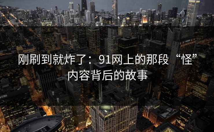 刚刷到就炸了：91网上的那段“怪”内容背后的故事