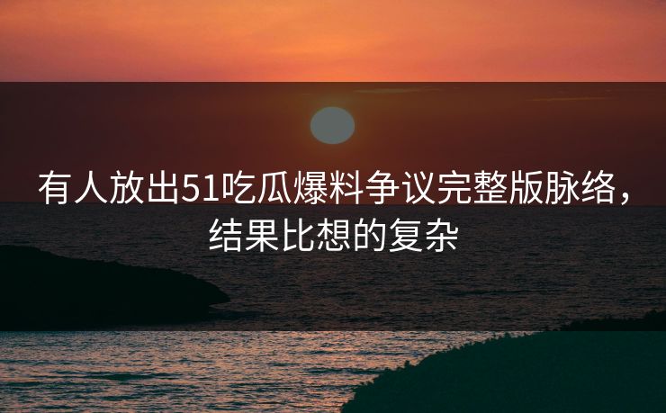 有人放出51吃瓜爆料争议完整版脉络，结果比想的复杂