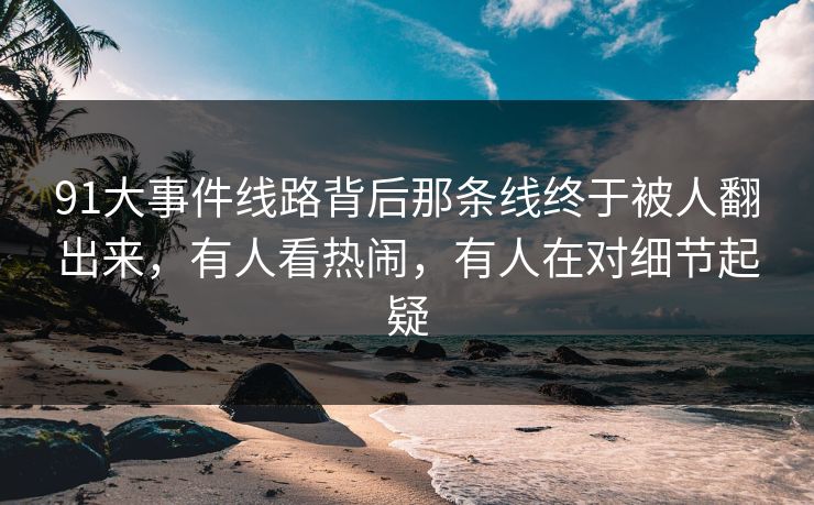 91大事件线路背后那条线终于被人翻出来，有人看热闹，有人在对细节起疑
