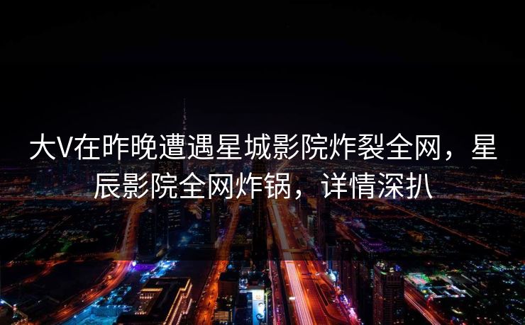 大V在昨晚遭遇星城影院炸裂全网，星辰影院全网炸锅，详情深扒