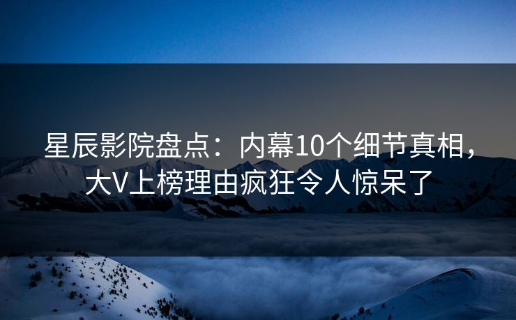 星辰影院盘点：内幕10个细节真相，大V上榜理由疯狂令人惊呆了
