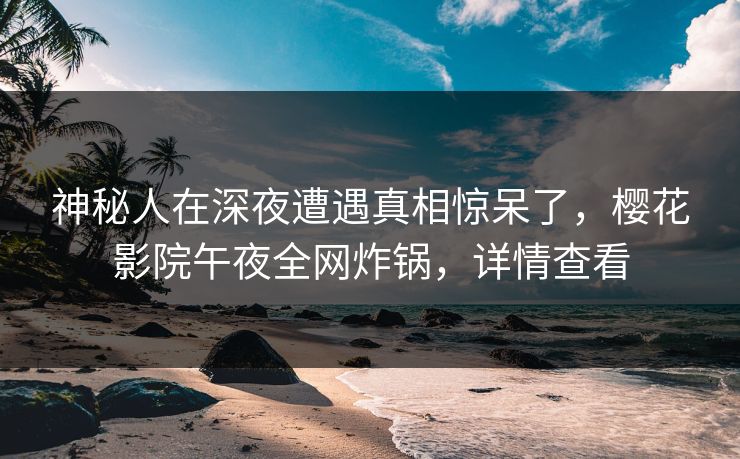 神秘人在深夜遭遇真相惊呆了，樱花影院午夜全网炸锅，详情查看