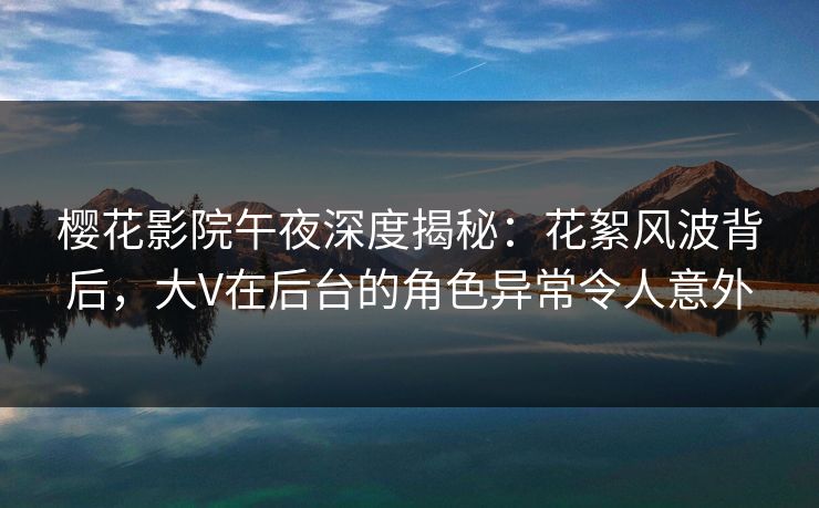 樱花影院午夜深度揭秘：花絮风波背后，大V在后台的角色异常令人意外