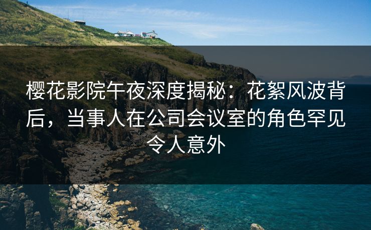 樱花影院午夜深度揭秘：花絮风波背后，当事人在公司会议室的角色罕见令人意外