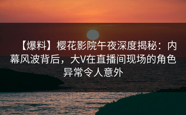 【爆料】樱花影院午夜深度揭秘：内幕风波背后，大V在直播间现场的角色异常令人意外