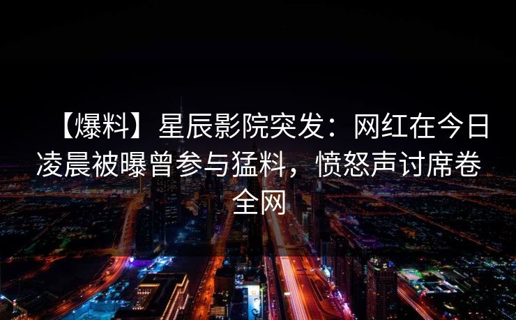 【爆料】星辰影院突发：网红在今日凌晨被曝曾参与猛料，愤怒声讨席卷全网