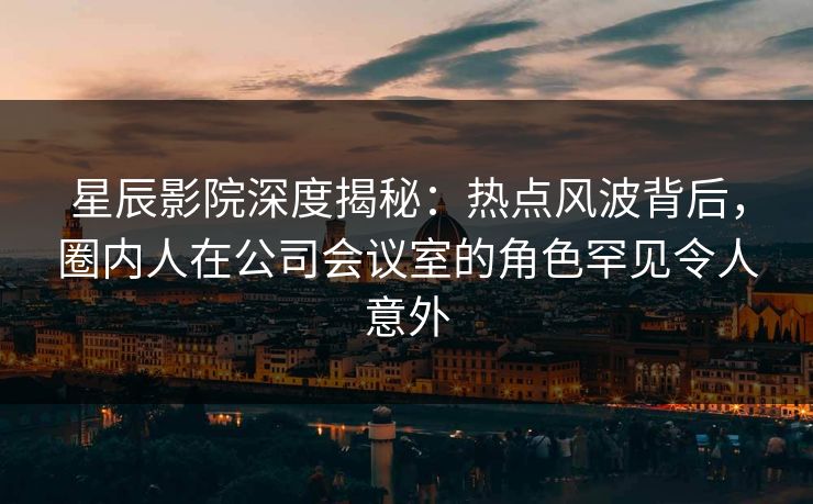 星辰影院深度揭秘：热点风波背后，圈内人在公司会议室的角色罕见令人意外