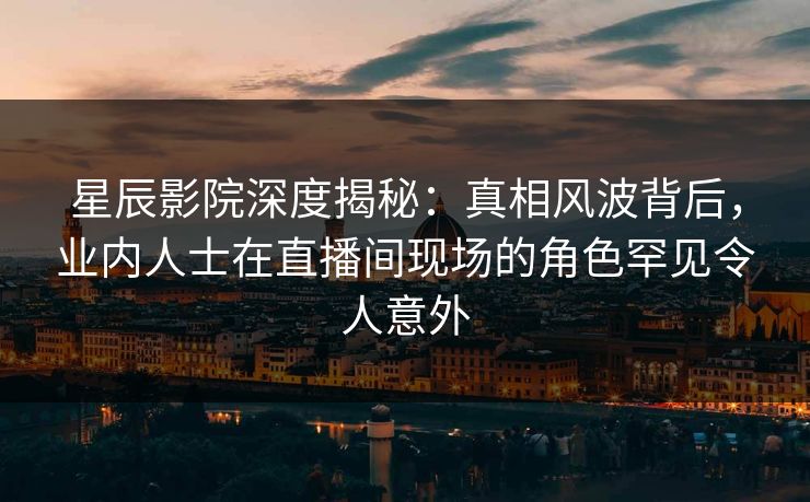 星辰影院深度揭秘：真相风波背后，业内人士在直播间现场的角色罕见令人意外