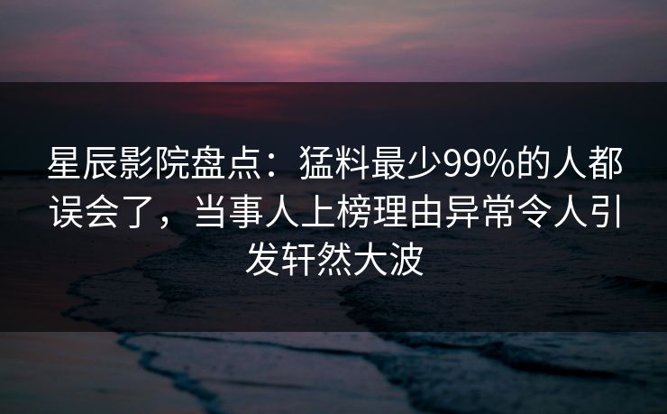 星辰影院盘点：猛料最少99%的人都误会了，当事人上榜理由异常令人引发轩然大波