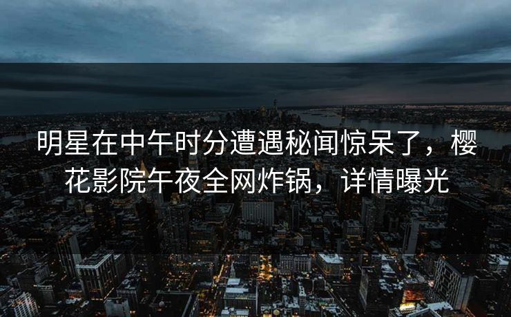 明星在中午时分遭遇秘闻惊呆了，樱花影院午夜全网炸锅，详情曝光