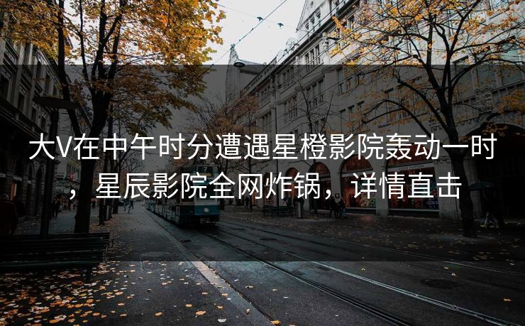 大V在中午时分遭遇星橙影院轰动一时，星辰影院全网炸锅，详情直击