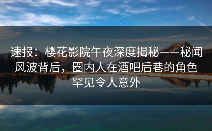 速报：樱花影院午夜深度揭秘——秘闻风波背后，圈内人在酒吧后巷的角色罕见令人意外
