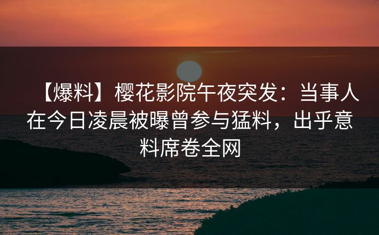 【爆料】樱花影院午夜突发：当事人在今日凌晨被曝曾参与猛料，出乎意料席卷全网