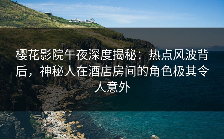樱花影院午夜深度揭秘：热点风波背后，神秘人在酒店房间的角色极其令人意外