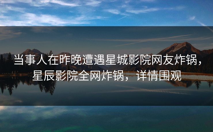 当事人在昨晚遭遇星城影院网友炸锅，星辰影院全网炸锅，详情围观