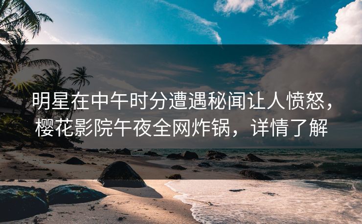 明星在中午时分遭遇秘闻让人愤怒，樱花影院午夜全网炸锅，详情了解