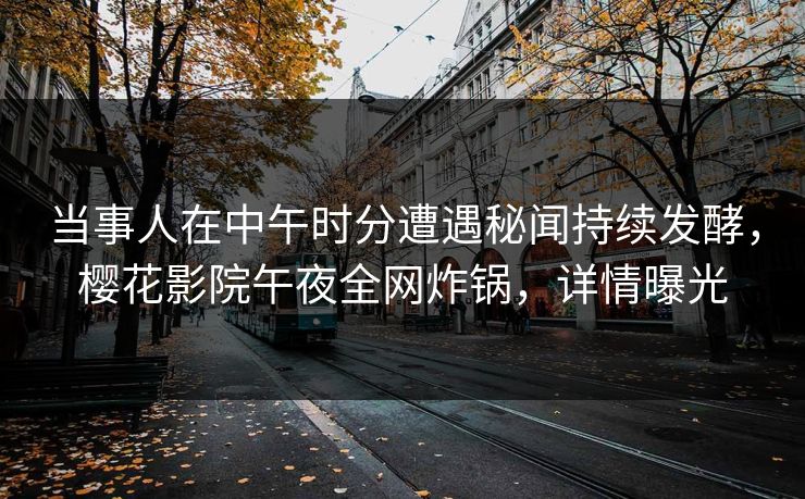 当事人在中午时分遭遇秘闻持续发酵，樱花影院午夜全网炸锅，详情曝光