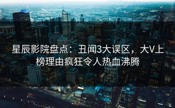 星辰影院盘点：丑闻3大误区，大V上榜理由疯狂令人热血沸腾