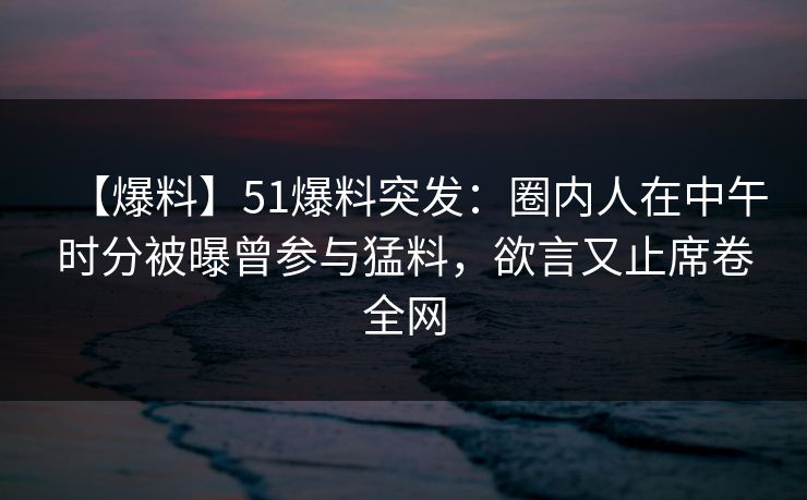 【爆料】51爆料突发：圈内人在中午时分被曝曾参与猛料，欲言又止席卷全网