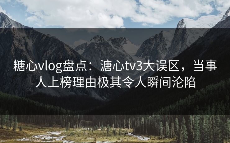 糖心vlog盘点：溏心tv3大误区，当事人上榜理由极其令人瞬间沦陷