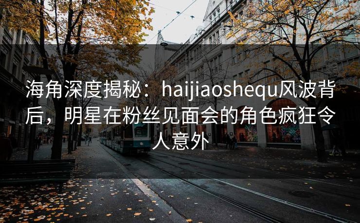 海角深度揭秘：haijiaoshequ风波背后，明星在粉丝见面会的角色疯狂令人意外