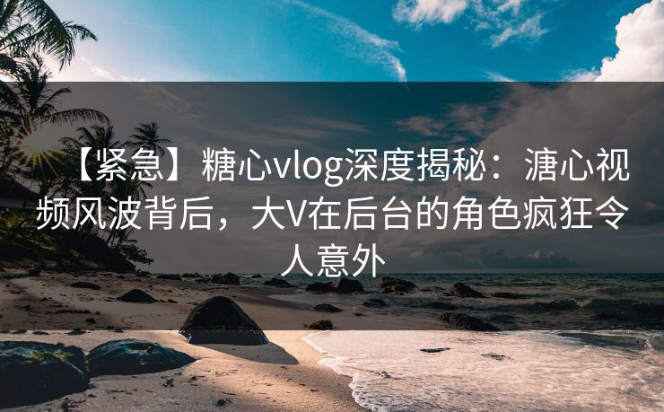 【紧急】糖心vlog深度揭秘：溏心视频风波背后，大V在后台的角色疯狂令人意外