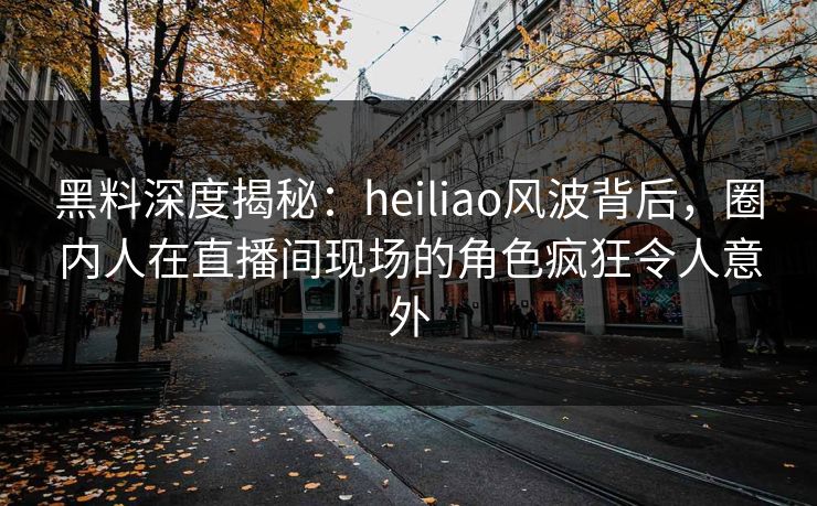 黑料深度揭秘：heiliao风波背后，圈内人在直播间现场的角色疯狂令人意外