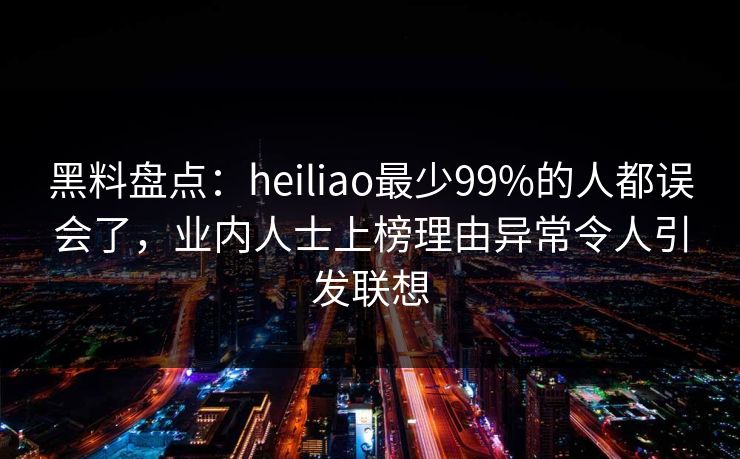 黑料盘点：heiliao最少99%的人都误会了，业内人士上榜理由异常令人引发联想