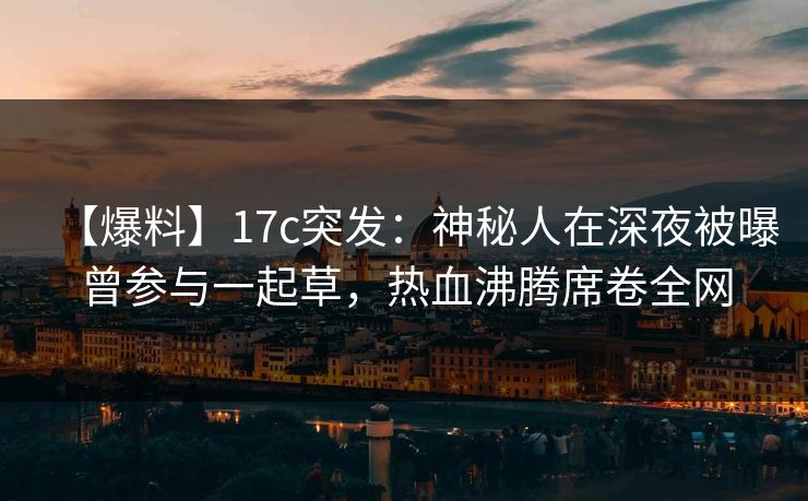 【爆料】17c突发：神秘人在深夜被曝曾参与一起草，热血沸腾席卷全网