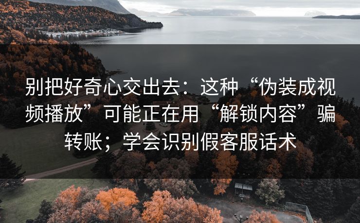别把好奇心交出去：这种“伪装成视频播放”可能正在用“解锁内容”骗转账；学会识别假客服话术