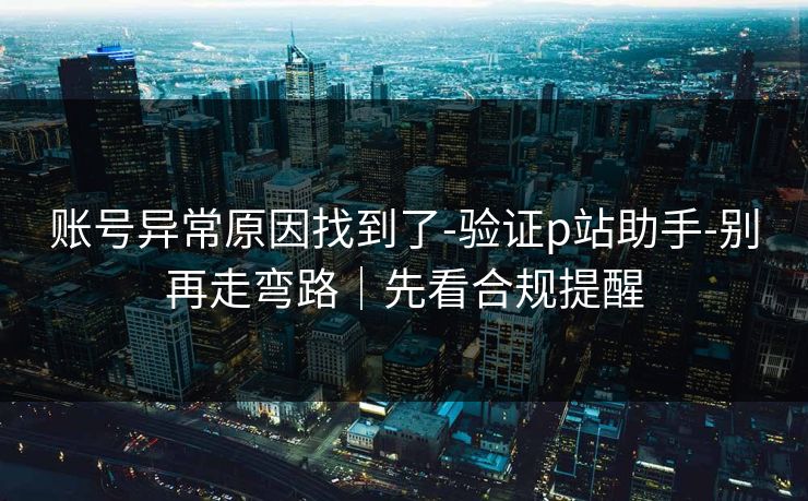 账号异常原因找到了-验证p站助手-别再走弯路｜先看合规提醒