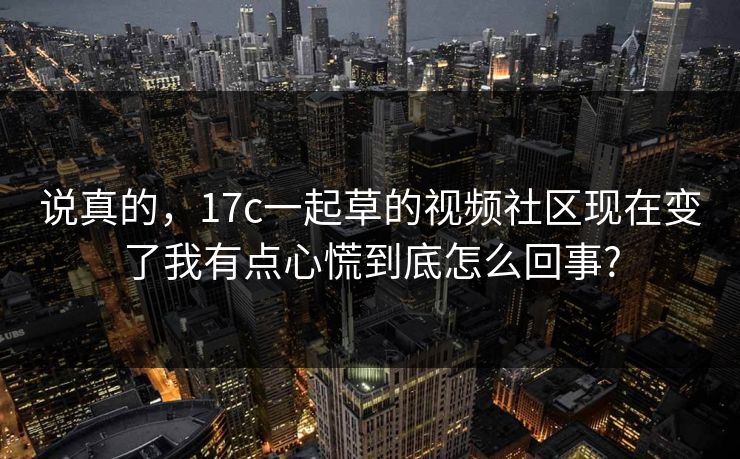 说真的，17c一起草的视频社区现在变了我有点心慌到底怎么回事?