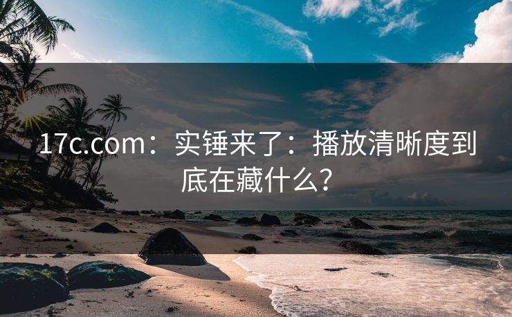 17c.com：实锤来了：播放清晰度到底在藏什么？