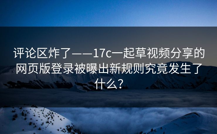 评论区炸了——17c一起草视频分享的网页版登录被曝出新规则究竟发生了什么？